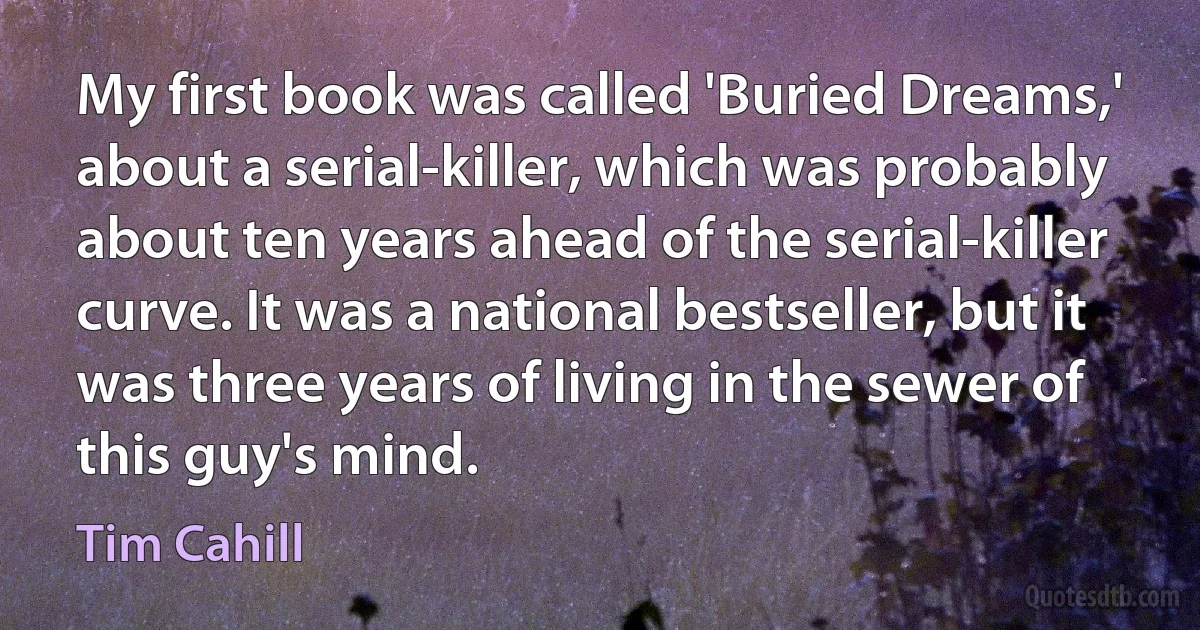 My first book was called 'Buried Dreams,' about a serial-killer, which was probably about ten years ahead of the serial-killer curve. It was a national bestseller, but it was three years of living in the sewer of this guy's mind. (Tim Cahill)