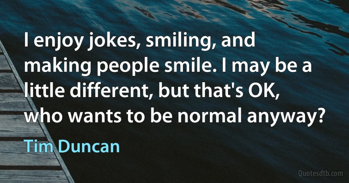 I enjoy jokes, smiling, and making people smile. I may be a little different, but that's OK, who wants to be normal anyway? (Tim Duncan)