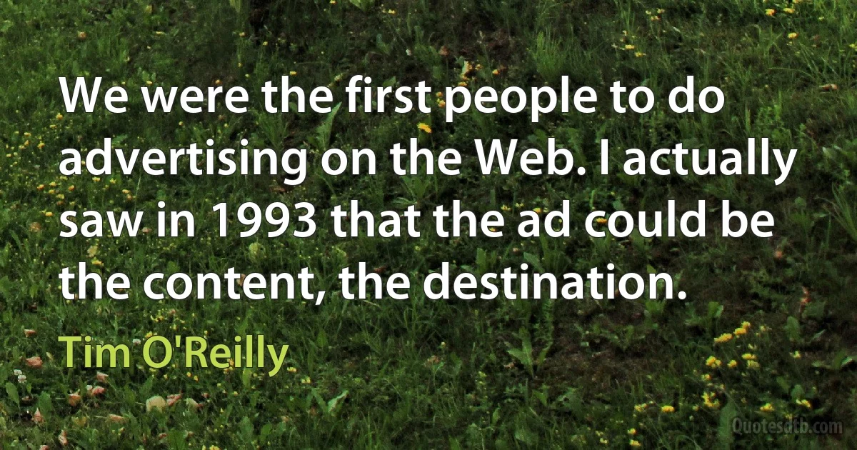 We were the first people to do advertising on the Web. I actually saw in 1993 that the ad could be the content, the destination. (Tim O'Reilly)