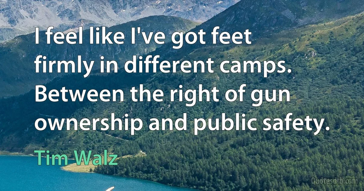 I feel like I've got feet firmly in different camps. Between the right of gun ownership and public safety. (Tim Walz)