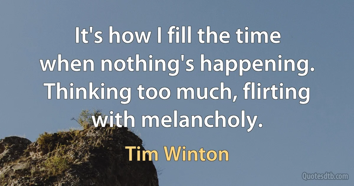 It's how I fill the time when nothing's happening. Thinking too much, flirting with melancholy. (Tim Winton)