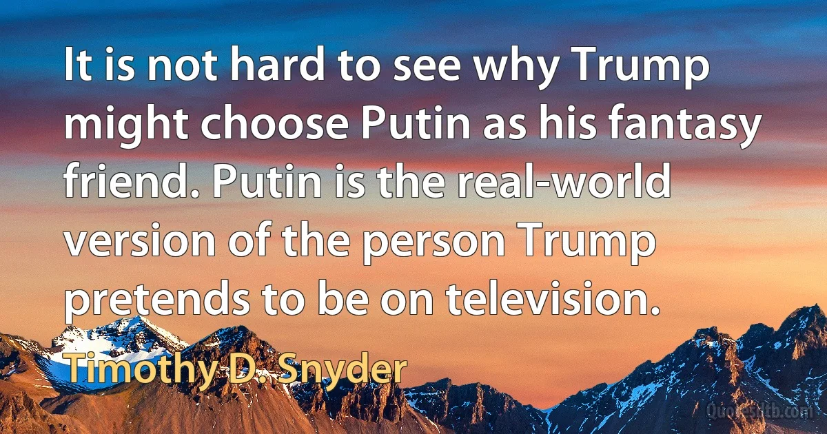 It is not hard to see why Trump might choose Putin as his fantasy friend. Putin is the real-world version of the person Trump pretends to be on television. (Timothy D. Snyder)