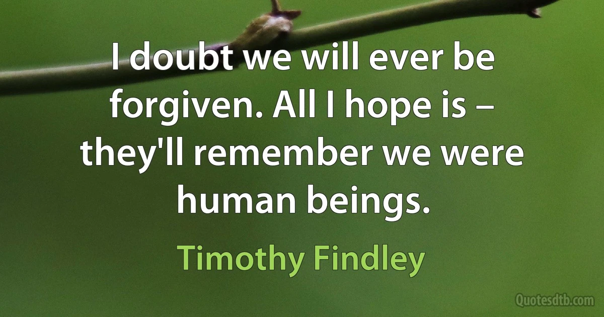 I doubt we will ever be forgiven. All I hope is – they'll remember we were human beings. (Timothy Findley)