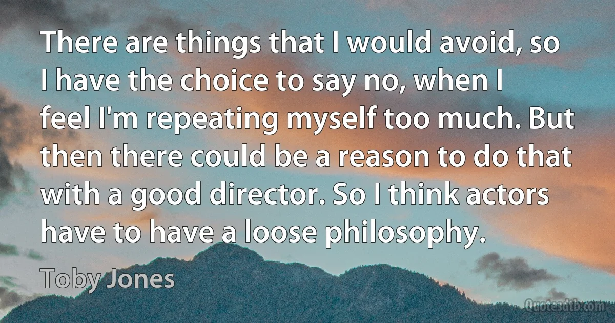 There are things that I would avoid, so I have the choice to say no, when I feel I'm repeating myself too much. But then there could be a reason to do that with a good director. So I think actors have to have a loose philosophy. (Toby Jones)