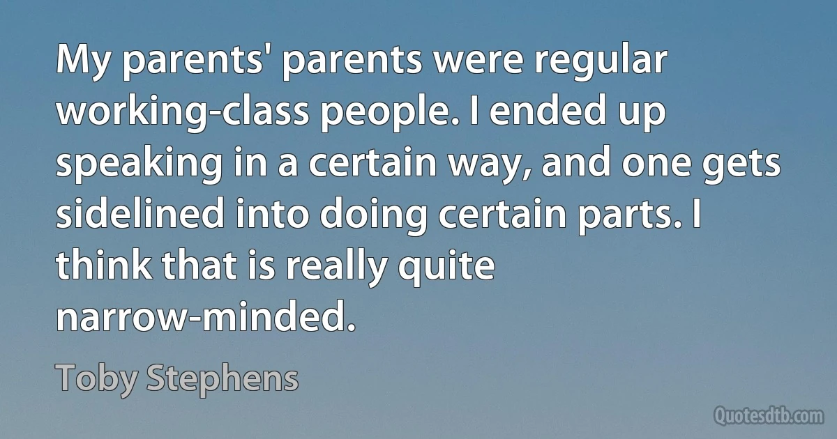 My parents' parents were regular working-class people. I ended up speaking in a certain way, and one gets sidelined into doing certain parts. I think that is really quite narrow-minded. (Toby Stephens)