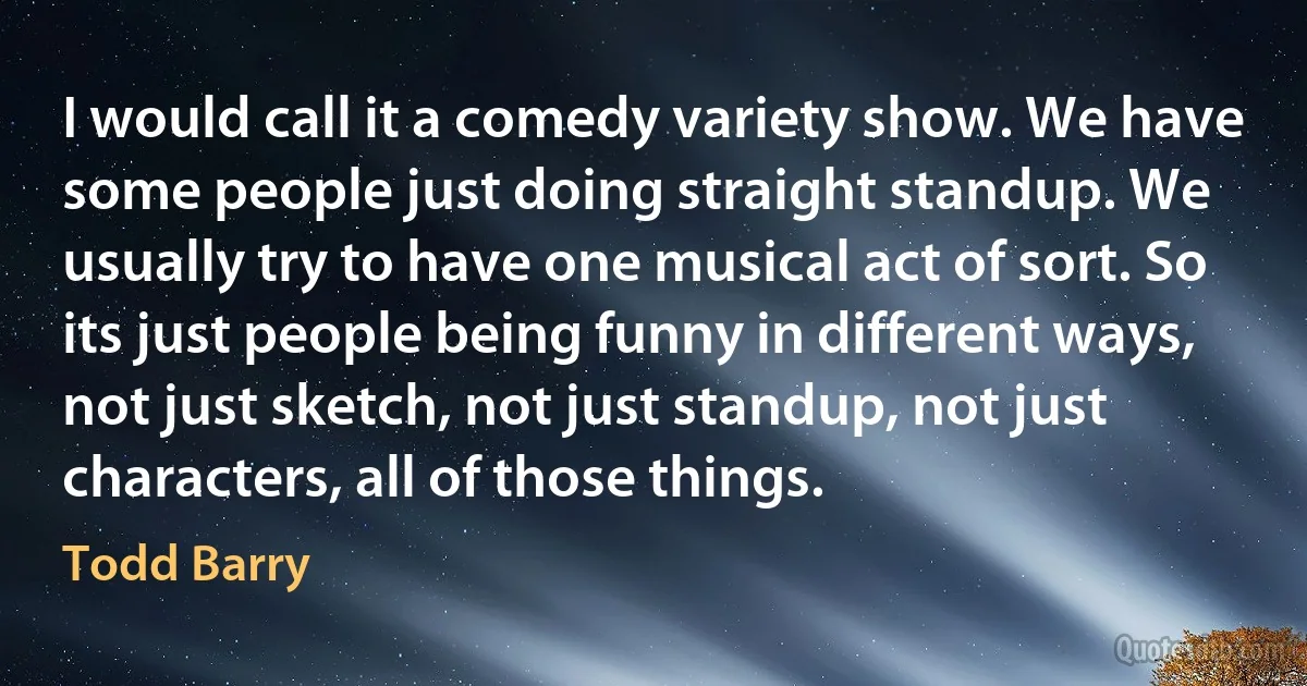 I would call it a comedy variety show. We have some people just doing straight standup. We usually try to have one musical act of sort. So its just people being funny in different ways, not just sketch, not just standup, not just characters, all of those things. (Todd Barry)