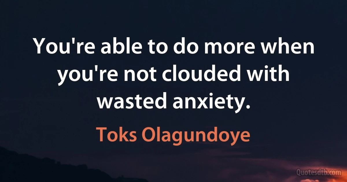 You're able to do more when you're not clouded with wasted anxiety. (Toks Olagundoye)