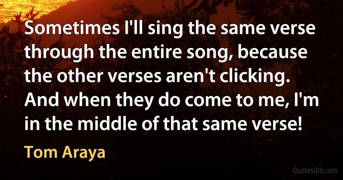 Sometimes I'll sing the same verse through the entire song, because the other verses aren't clicking. And when they do come to me, I'm in the middle of that same verse! (Tom Araya)