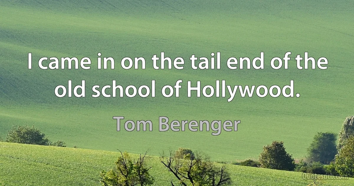 I came in on the tail end of the old school of Hollywood. (Tom Berenger)