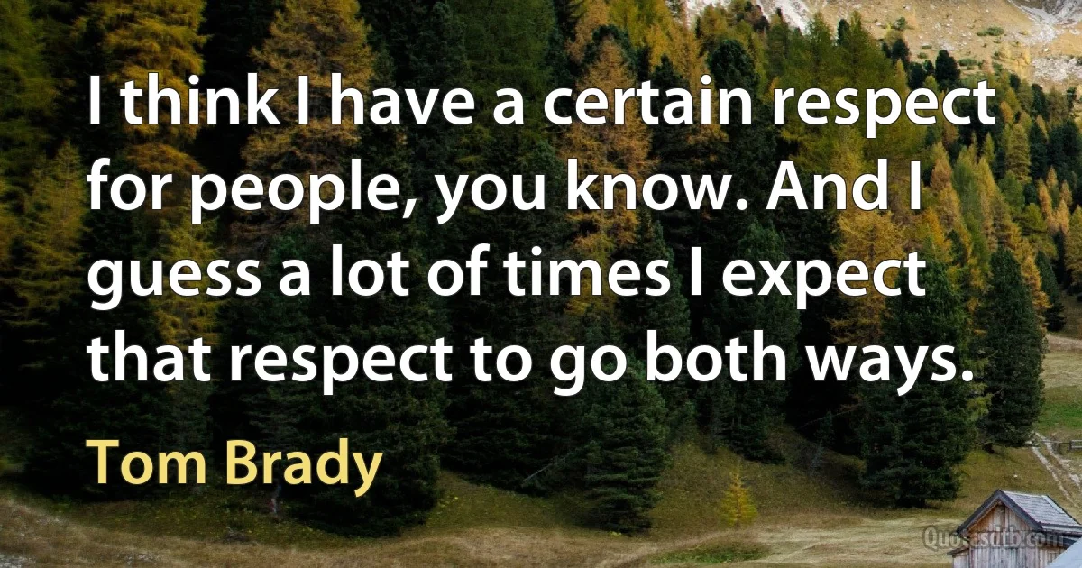 I think I have a certain respect for people, you know. And I guess a lot of times I expect that respect to go both ways. (Tom Brady)