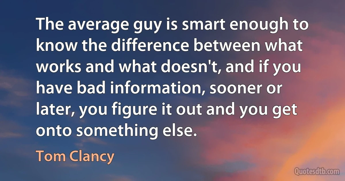 The average guy is smart enough to know the difference between what works and what doesn't, and if you have bad information, sooner or later, you figure it out and you get onto something else. (Tom Clancy)