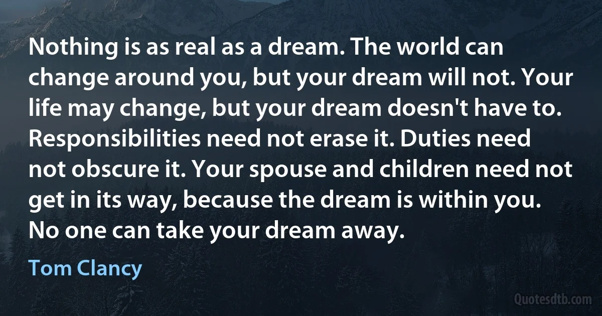 Nothing is as real as a dream. The world can change around you, but your dream will not. Your life may change, but your dream doesn't have to. Responsibilities need not erase it. Duties need not obscure it. Your spouse and children need not get in its way, because the dream is within you. No one can take your dream away. (Tom Clancy)