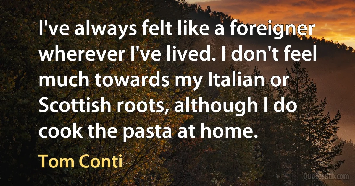 I've always felt like a foreigner wherever I've lived. I don't feel much towards my Italian or Scottish roots, although I do cook the pasta at home. (Tom Conti)