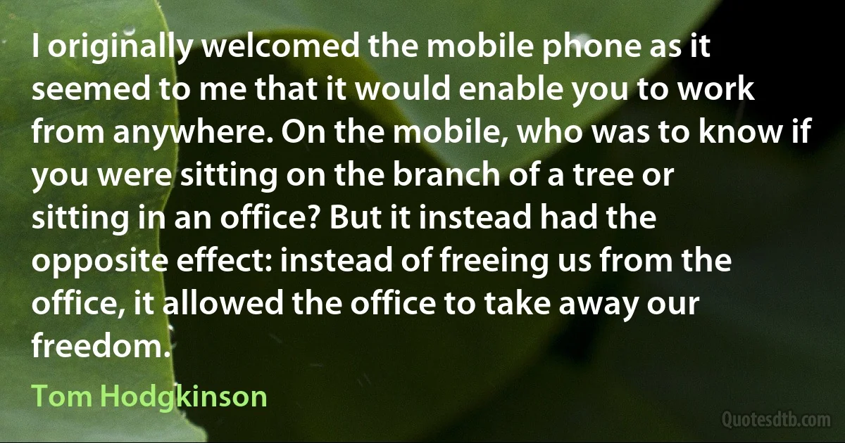 I originally welcomed the mobile phone as it seemed to me that it would enable you to work from anywhere. On the mobile, who was to know if you were sitting on the branch of a tree or sitting in an office? But it instead had the opposite effect: instead of freeing us from the office, it allowed the office to take away our freedom. (Tom Hodgkinson)