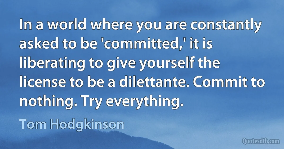 In a world where you are constantly asked to be 'committed,' it is liberating to give yourself the license to be a dilettante. Commit to nothing. Try everything. (Tom Hodgkinson)