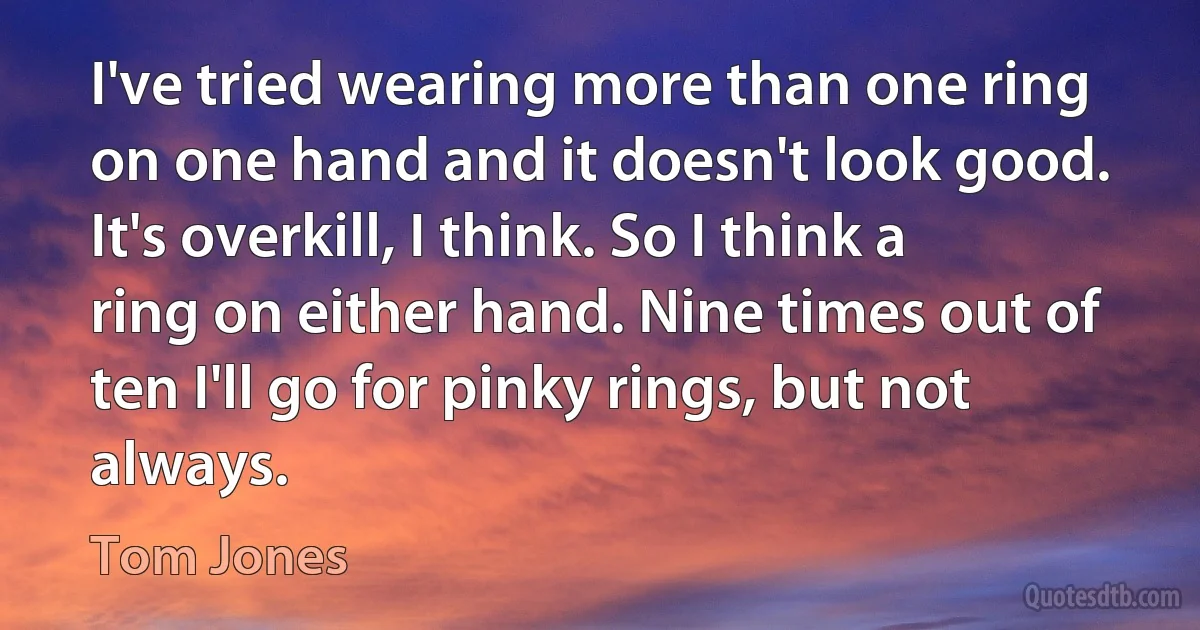 I've tried wearing more than one ring on one hand and it doesn't look good. It's overkill, I think. So I think a ring on either hand. Nine times out of ten I'll go for pinky rings, but not always. (Tom Jones)