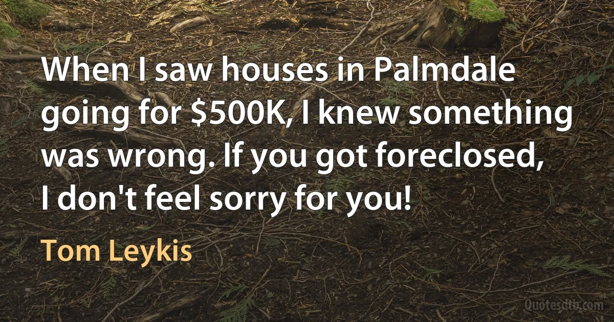 When I saw houses in Palmdale going for $500K, I knew something was wrong. If you got foreclosed, I don't feel sorry for you! (Tom Leykis)