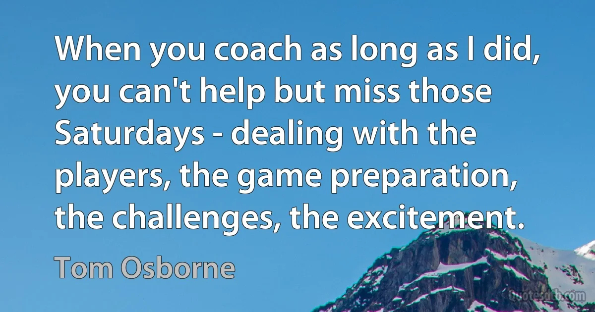 When you coach as long as I did, you can't help but miss those Saturdays - dealing with the players, the game preparation, the challenges, the excitement. (Tom Osborne)