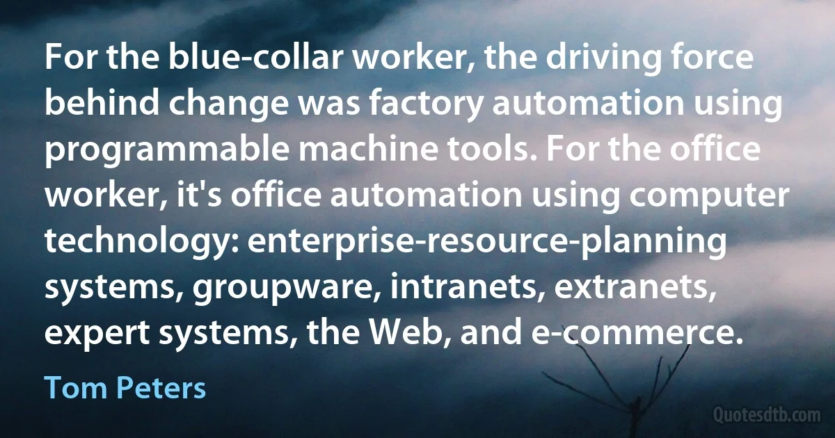 For the blue-collar worker, the driving force behind change was factory automation using programmable machine tools. For the office worker, it's office automation using computer technology: enterprise-resource-planning systems, groupware, intranets, extranets, expert systems, the Web, and e-commerce. (Tom Peters)