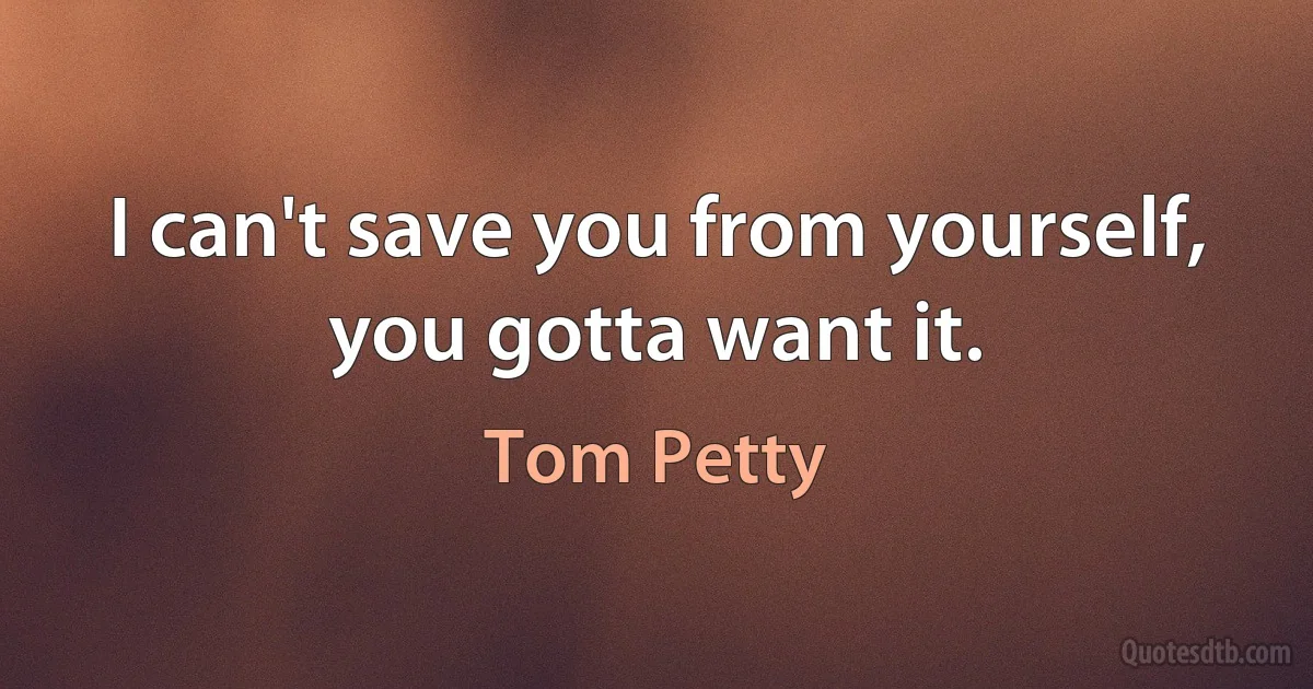 I can't save you from yourself, you gotta want it. (Tom Petty)