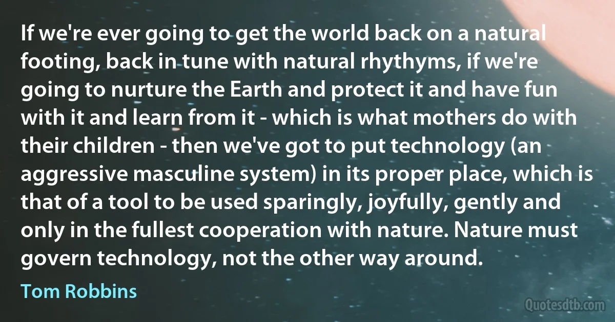 If we're ever going to get the world back on a natural footing, back in tune with natural rhythyms, if we're going to nurture the Earth and protect it and have fun with it and learn from it - which is what mothers do with their children - then we've got to put technology (an aggressive masculine system) in its proper place, which is that of a tool to be used sparingly, joyfully, gently and only in the fullest cooperation with nature. Nature must govern technology, not the other way around. (Tom Robbins)