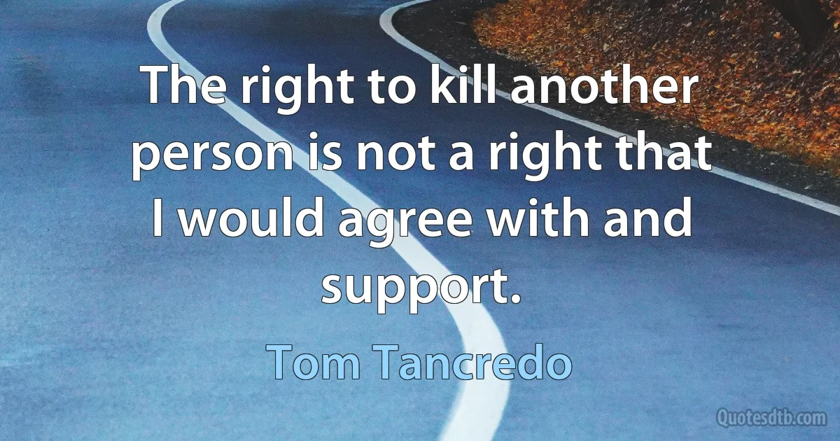 The right to kill another person is not a right that I would agree with and support. (Tom Tancredo)