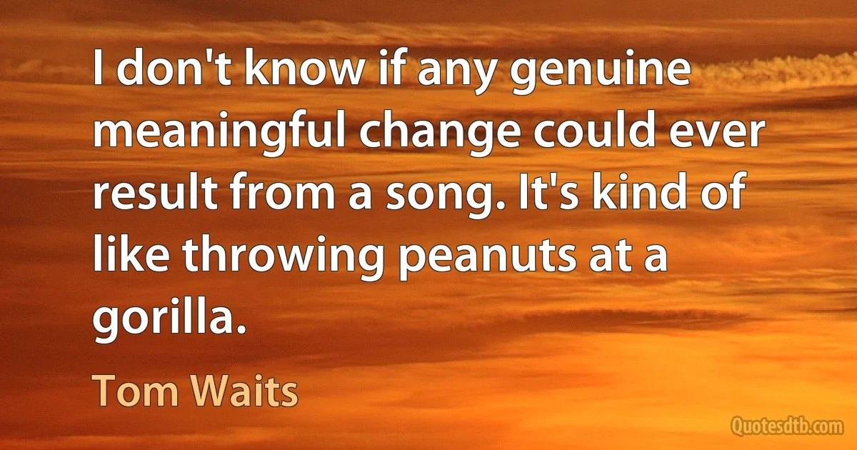 I don't know if any genuine meaningful change could ever result from a song. It's kind of like throwing peanuts at a gorilla. (Tom Waits)