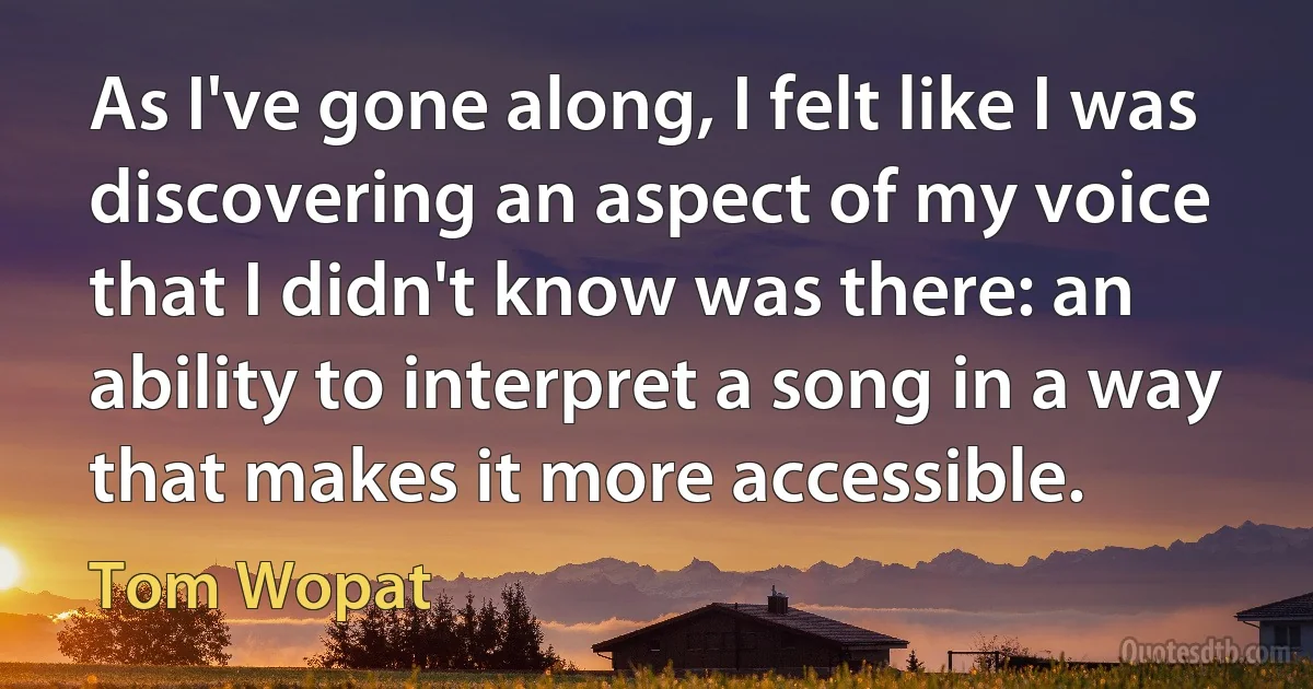 As I've gone along, I felt like I was discovering an aspect of my voice that I didn't know was there: an ability to interpret a song in a way that makes it more accessible. (Tom Wopat)