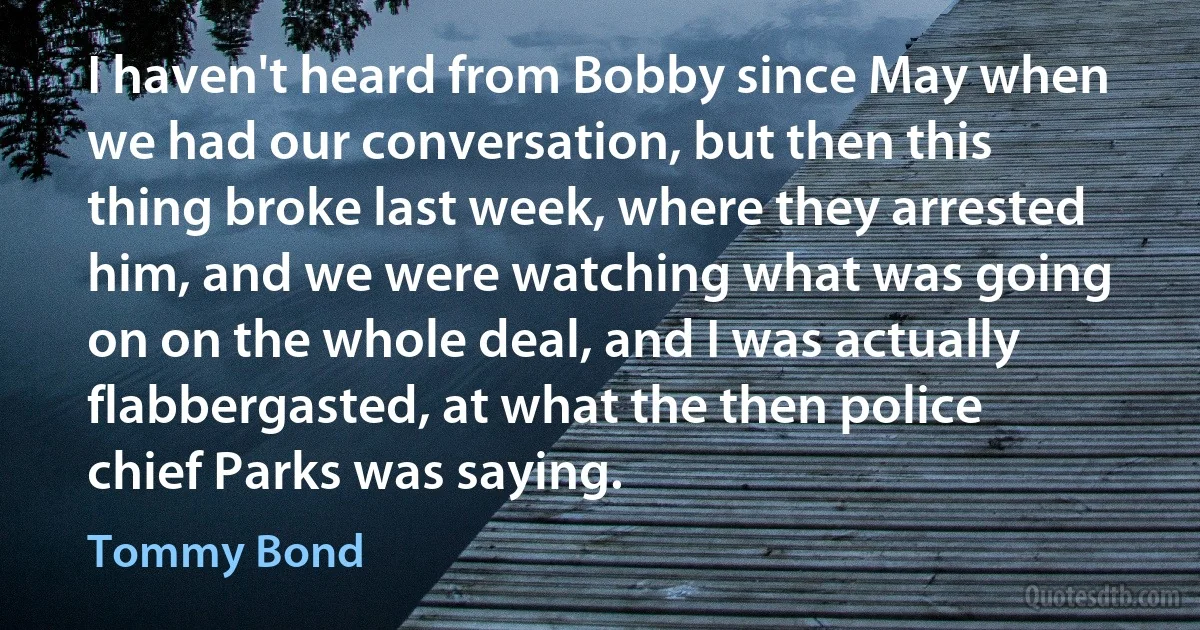 I haven't heard from Bobby since May when we had our conversation, but then this thing broke last week, where they arrested him, and we were watching what was going on on the whole deal, and I was actually flabbergasted, at what the then police chief Parks was saying. (Tommy Bond)