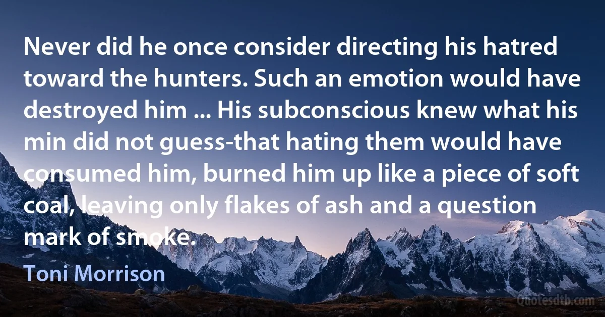 Never did he once consider directing his hatred toward the hunters. Such an emotion would have destroyed him ... His subconscious knew what his min did not guess-that hating them would have consumed him, burned him up like a piece of soft coal, leaving only flakes of ash and a question mark of smoke. (Toni Morrison)