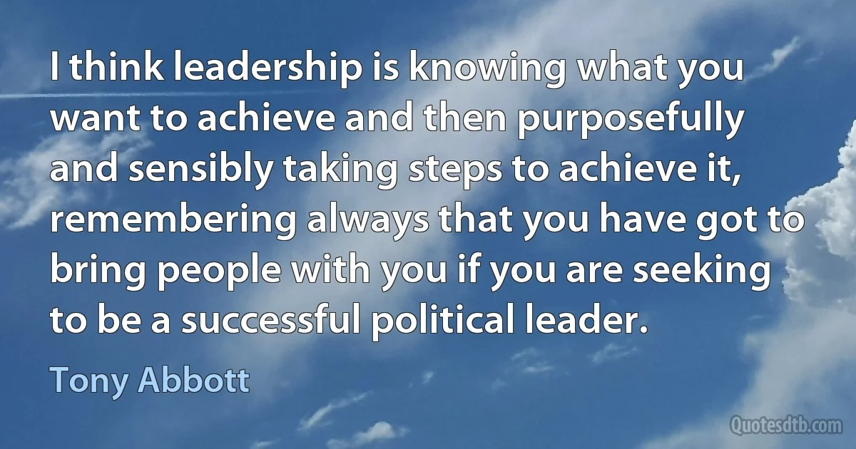 I think leadership is knowing what you want to achieve and then purposefully and sensibly taking steps to achieve it, remembering always that you have got to bring people with you if you are seeking to be a successful political leader. (Tony Abbott)