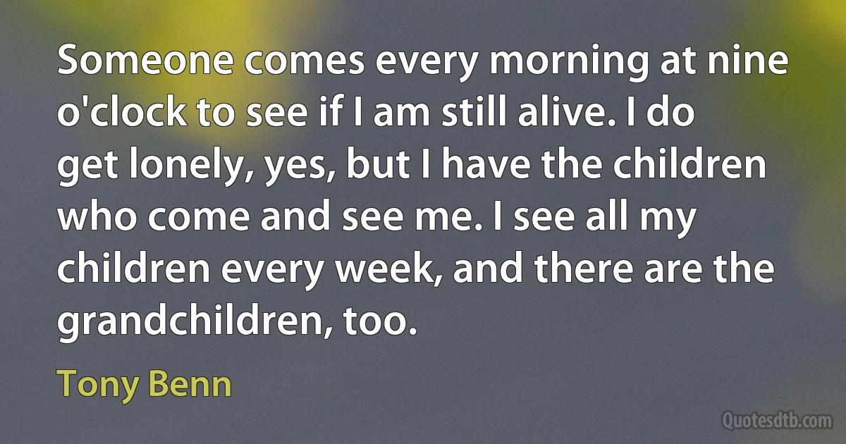 Someone comes every morning at nine o'clock to see if I am still alive. I do get lonely, yes, but I have the children who come and see me. I see all my children every week, and there are the grandchildren, too. (Tony Benn)