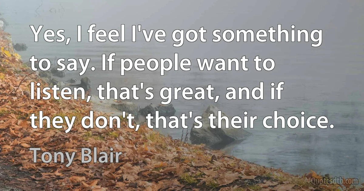 Yes, I feel I've got something to say. If people want to listen, that's great, and if they don't, that's their choice. (Tony Blair)