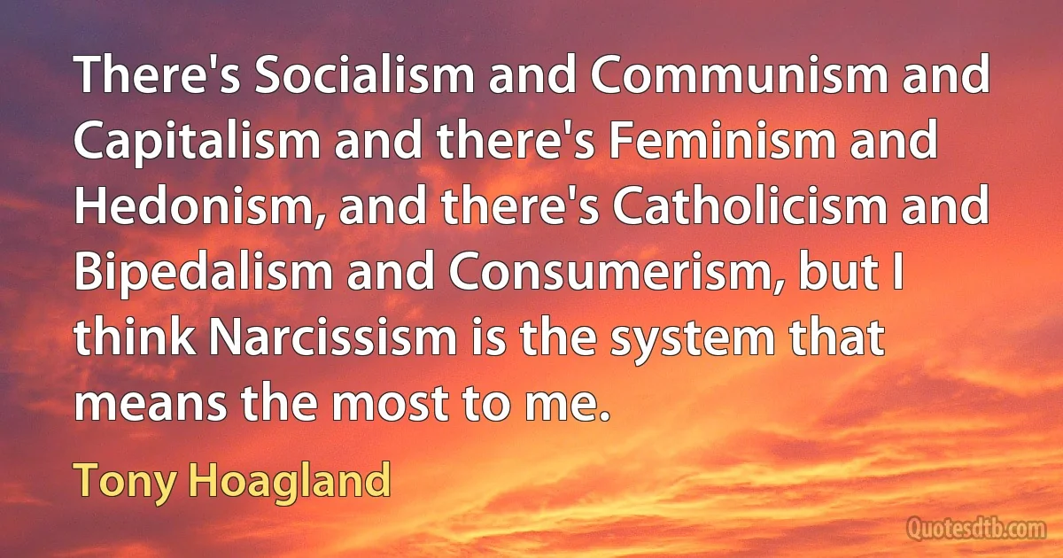 There's Socialism and Communism and Capitalism and there's Feminism and Hedonism, and there's Catholicism and Bipedalism and Consumerism, but I think Narcissism is the system that means the most to me. (Tony Hoagland)