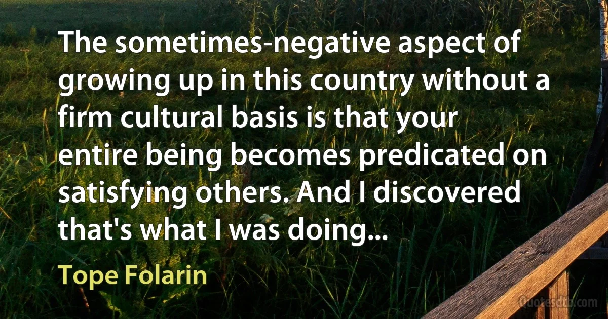 The sometimes-negative aspect of growing up in this country without a firm cultural basis is that your entire being becomes predicated on satisfying others. And I discovered that's what I was doing... (Tope Folarin)