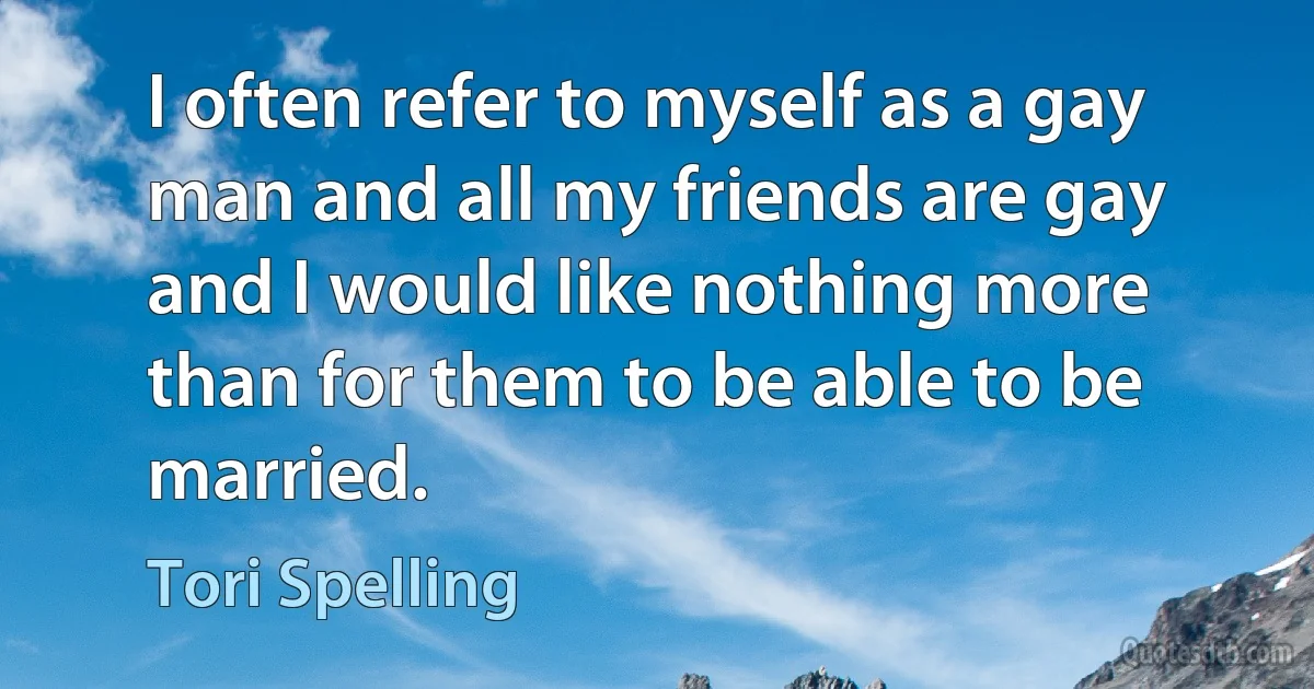 I often refer to myself as a gay man and all my friends are gay and I would like nothing more than for them to be able to be married. (Tori Spelling)