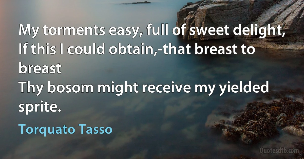 My torments easy, full of sweet delight,
If this I could obtain,-that breast to breast
Thy bosom might receive my yielded sprite. (Torquato Tasso)