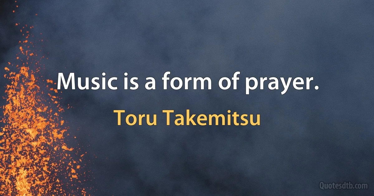 Music is a form of prayer. (Toru Takemitsu)