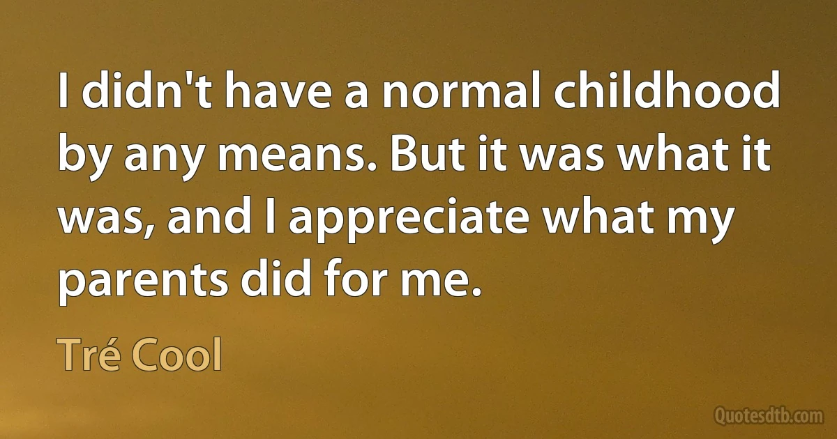 I didn't have a normal childhood by any means. But it was what it was, and I appreciate what my parents did for me. (Tré Cool)