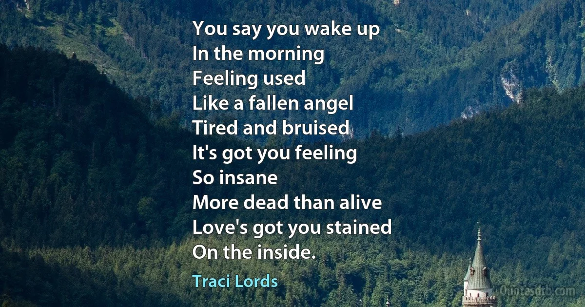 You say you wake up
In the morning
Feeling used
Like a fallen angel
Tired and bruised
It's got you feeling
So insane
More dead than alive
Love's got you stained
On the inside. (Traci Lords)