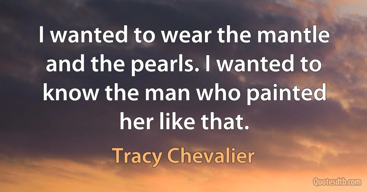 I wanted to wear the mantle and the pearls. I wanted to know the man who painted her like that. (Tracy Chevalier)