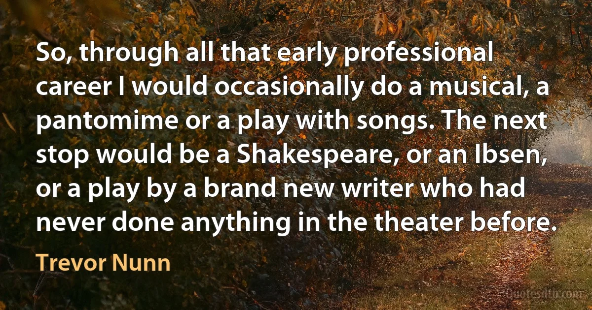 So, through all that early professional career I would occasionally do a musical, a pantomime or a play with songs. The next stop would be a Shakespeare, or an Ibsen, or a play by a brand new writer who had never done anything in the theater before. (Trevor Nunn)