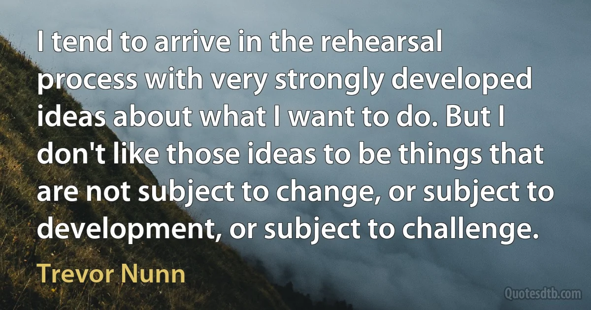 I tend to arrive in the rehearsal process with very strongly developed ideas about what I want to do. But I don't like those ideas to be things that are not subject to change, or subject to development, or subject to challenge. (Trevor Nunn)