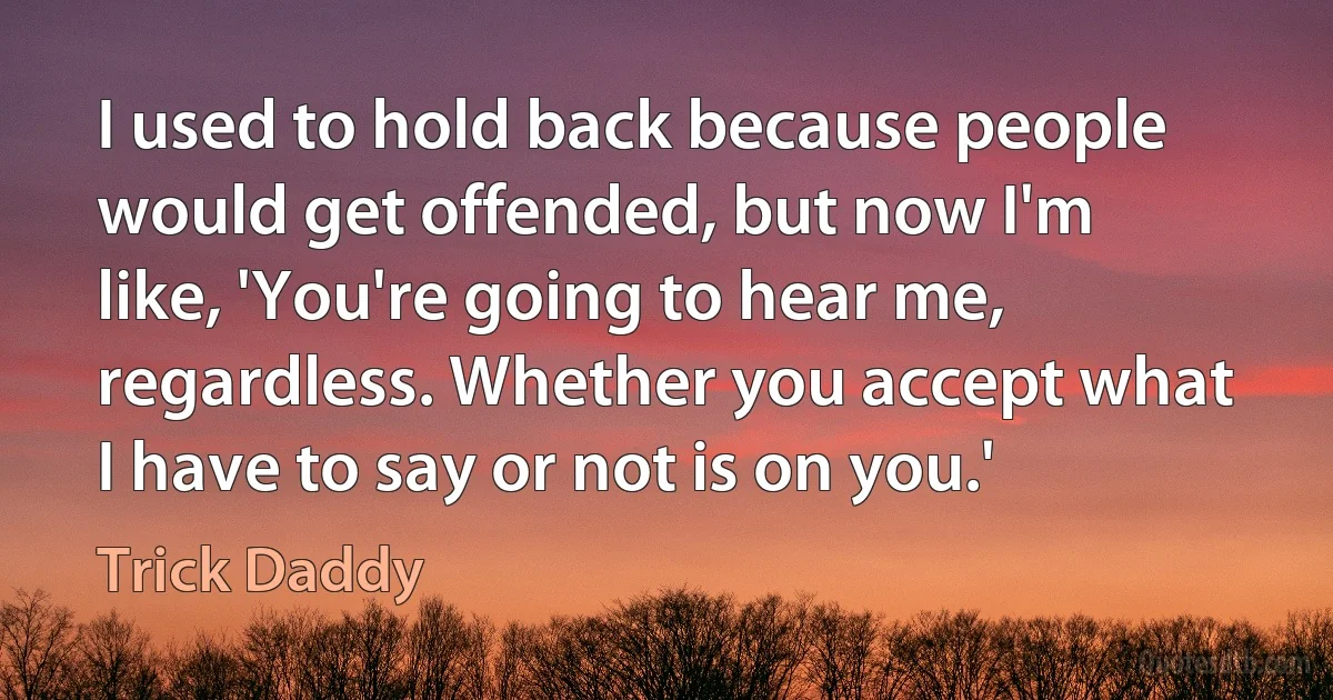 I used to hold back because people would get offended, but now I'm like, 'You're going to hear me, regardless. Whether you accept what I have to say or not is on you.' (Trick Daddy)