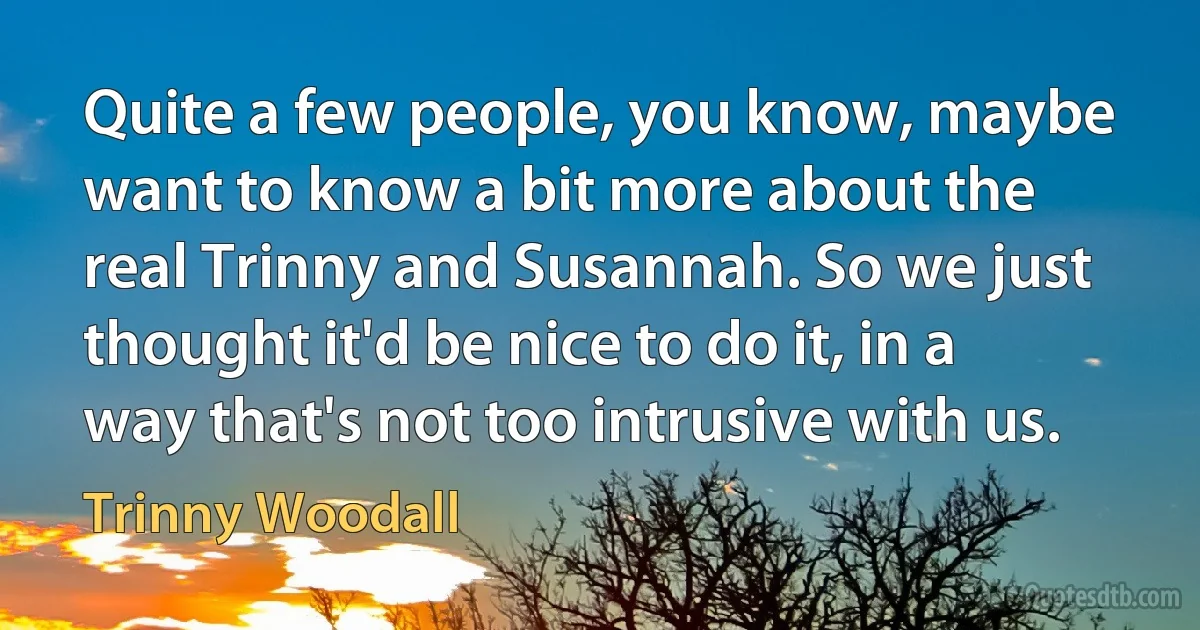 Quite a few people, you know, maybe want to know a bit more about the real Trinny and Susannah. So we just thought it'd be nice to do it, in a way that's not too intrusive with us. (Trinny Woodall)