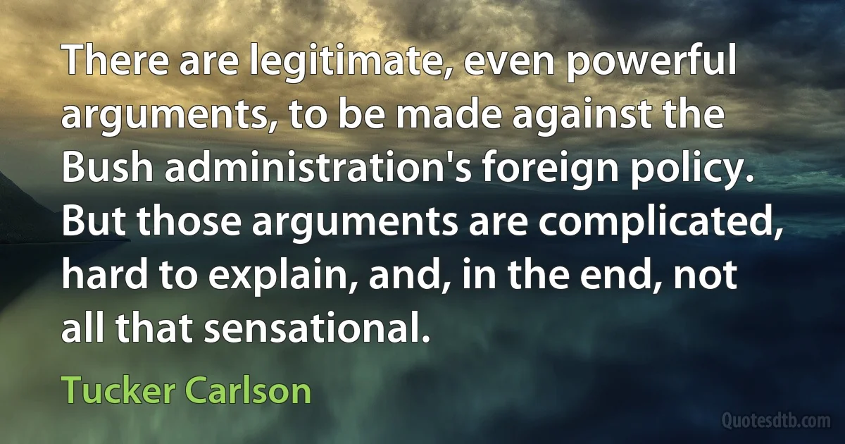 There are legitimate, even powerful arguments, to be made against the Bush administration's foreign policy. But those arguments are complicated, hard to explain, and, in the end, not all that sensational. (Tucker Carlson)