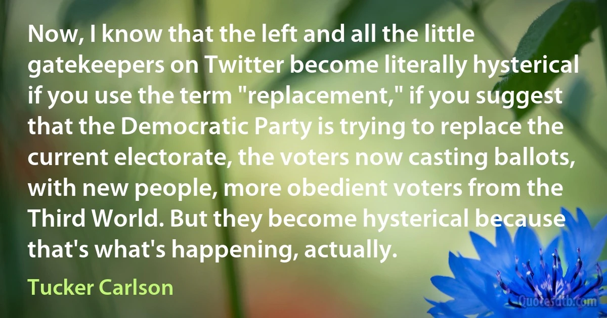 Now, I know that the left and all the little gatekeepers on Twitter become literally hysterical if you use the term "replacement," if you suggest that the Democratic Party is trying to replace the current electorate, the voters now casting ballots, with new people, more obedient voters from the Third World. But they become hysterical because that's what's happening, actually. (Tucker Carlson)