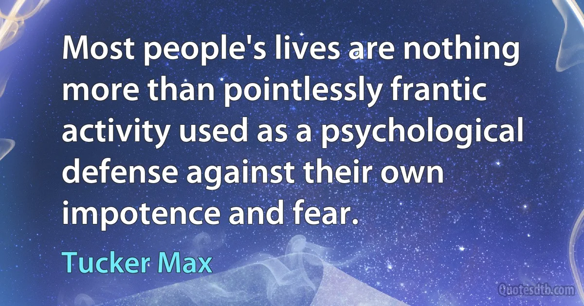 Most people's lives are nothing more than pointlessly frantic activity used as a psychological defense against their own impotence and fear. (Tucker Max)