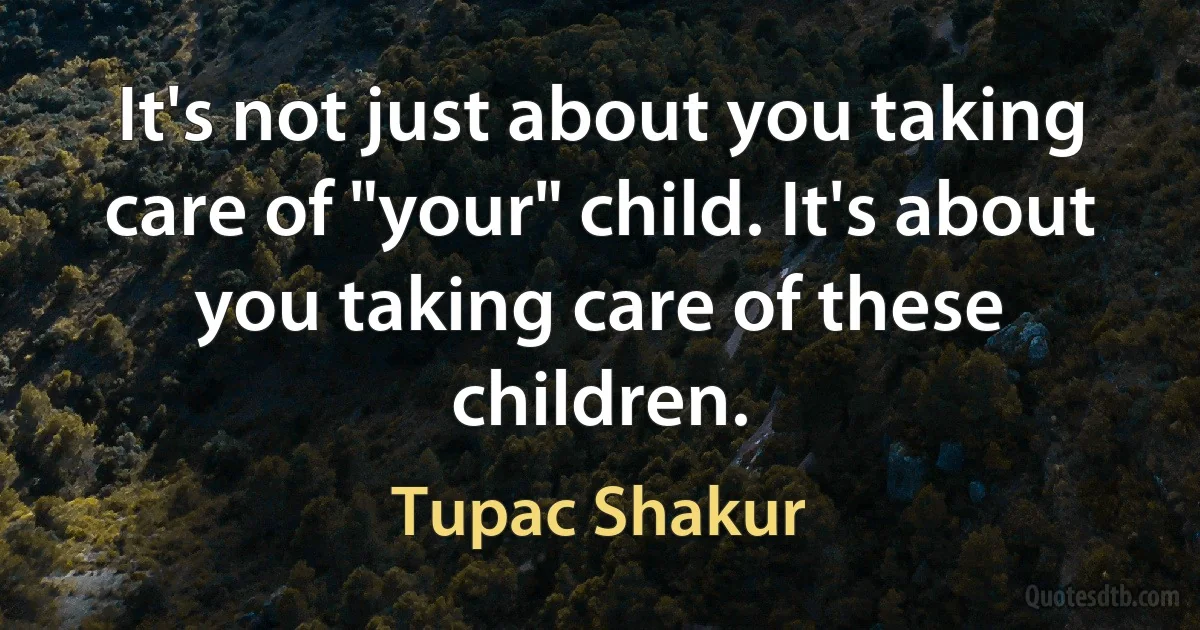 It's not just about you taking care of "your" child. It's about you taking care of these children. (Tupac Shakur)