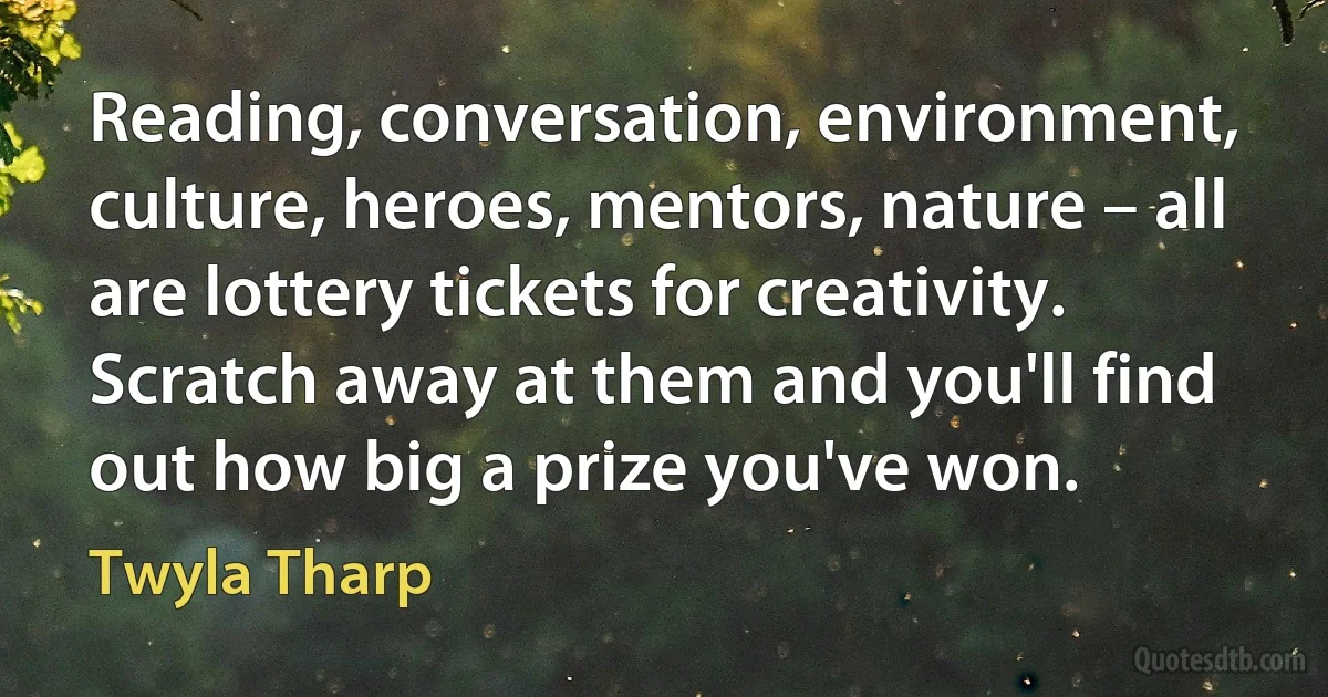 Reading, conversation, environment, culture, heroes, mentors, nature – all are lottery tickets for creativity. Scratch away at them and you'll find out how big a prize you've won. (Twyla Tharp)